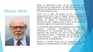 Niklaus Wirth.
Nació en Winterthur Suiza, 15 de febrero de 1934.
Científico de la computación, en 1959 obtiene el título de
Ingeniero en Electrónica en la Escuela Politécnica Federal
de Zúrich (ETH) en Suiza.
Wirth fue el jefe de diseño de los lenguajes de
programación Euler, Algol W, Pascal, Modula, Modula-2 y
Oberón. También ocupó gran parte de su tiempo en el
equipo de diseño e implementación de sistemas
operativos Lilith y Oberón para el Lola en el diseño del
hardware digital y el sistema de simulación.
Su artículo de desarrollo de un programa por refinamiento
sucesivo (“program development by stepwise
refinement”) es considerado un texto clásico en la
ingeniería del software, así como su libro Algoritmos +
Estructuras de datos = Programas, que recibió un amplio
reconocimiento, y que aun hoy en día es útil en la
enseñanza de la programación.
Recibió el Premio Turing por el desarrollo de estos
lenguajes de programación en 1984. Se jubiló en 1999.
 