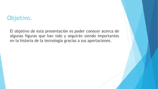 Objetivo.
El objetivo de esta presentación es poder conocer acerca de
algunas figuras que han sido y seguirán siendo importantes
en la historia de la tecnología gracias a sus aportaciones.
 