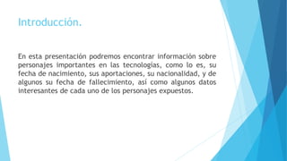 Introducción.
En esta presentación podremos encontrar información sobre
personajes importantes en las tecnologías, como lo es, su
fecha de nacimiento, sus aportaciones, su nacionalidad, y de
algunos su fecha de fallecimiento, así como algunos datos
interesantes de cada uno de los personajes expuestos.
 