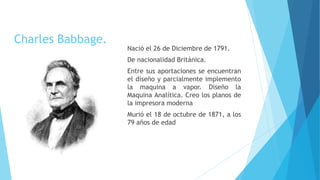 Charles Babbage.
Nació el 26 de Diciembre de 1791.
De nacionalidad Británica.
Entre sus aportaciones se encuentran
el diseño y parcialmente implemento
la maquina a vapor. Diseño la
Maquina Analítica. Creo los planos de
la impresora moderna
Murió el 18 de octubre de 1871, a los
79 años de edad
 