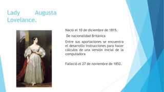 Lady Augusta
Lovelance.
Nació el 10 de diciembre de 1815.
De nacionalidad Británica
Entre sus aportaciones se encuentra
el desarrollo instrucciones para hacer
cálculos de una versión inicial de la
computadora
Falleció el 27 de noviembre de 1852.
 