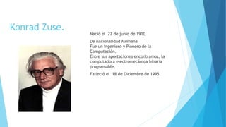 Konrad Zuse.
Nació el 22 de junio de 1910.
De nacionalidad Alemana
Fue un Ingeniero y Pionero de la
Computación.
Entre sus aportaciones encontramos, la
computadora electromecánica binaria
programable.
Falleció el 18 de Diciembre de 1995.
 