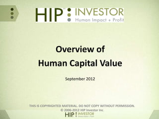 Overview of
     Human Capital Value
                    September 2012




THIS IS COPYRIGHTED MATERIAL. DO NOT COPY WITHOUT PERMISSION.
                   © 2006-2012 HIP Investor Inc.
 
