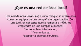¿Qué es una red de área local?
Una red de área local LAN) es una red que se utiliza para
conectar equipos de una compañía u organización. Con
una LAN, un concepto que se remonta a 1970, los
empleados de una compañía pueden:
*intercambiar información;
*i*comunicarse;
*acceder a diversos servicios.
 