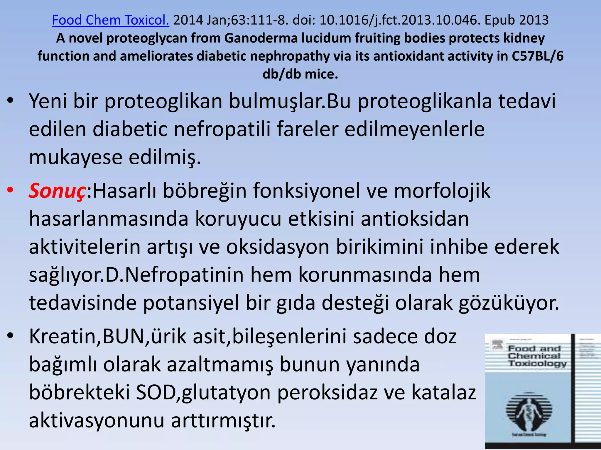 Food Chem Toxicol. 2014 Jan;63:111-8. doi: 10.1016/j.fct.2013.10.046. Epub 2013
A novel proteoglycan from Ganoderma lucidum fruiting bodies protects kidney
function and ameliorates diabetic nephropathy via its antioxidant activity in C57BL/6
db/db mice.
• Yeni bir proteoglikan bulmuşlar.Bu proteoglikanla tedavi
edilen diabetic nefropatili fareler edilmeyenlerle
mukayese edilmiş.
• Sonuç:Hasarlı böbreğin fonksiyonel ve morfolojik
hasarlanmasında koruyucu etkisini antioksidan
aktivitelerin artışı ve oksidasyon birikimini inhibe ederek
sağlıyor.D.Nefropatinin hem korunmasında hem
tedavisinde potansiyel bir gıda desteği olarak gözüküyor.
• Kreatin,BUN,ürik asit,bileşenlerini sadece doz
bağımlı olarak azaltmamış bunun yanında
böbrekteki SOD,glutatyon peroksidaz ve katalaz
aktivasyonunu arttırmıştır.
 