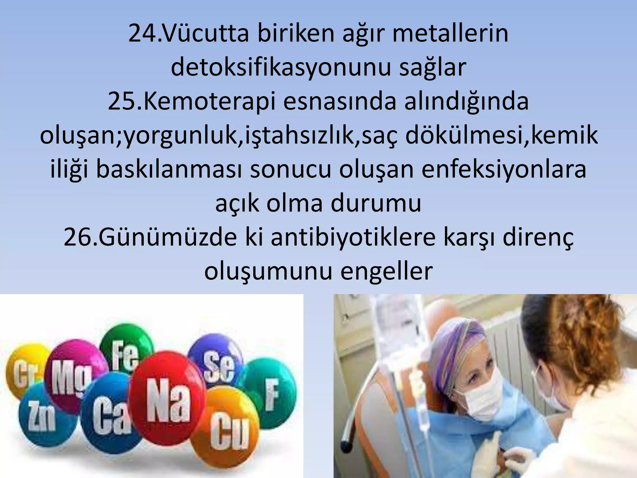 24.Vücutta biriken ağır metallerin
detoksifikasyonunu sağlar
25.Kemoterapi esnasında alındığında
oluşan;yorgunluk,iştahsızlık,saç dökülmesi,kemik
iliği baskılanması sonucu oluşan enfeksiyonlara
açık olma durumu
26.Günümüzde ki antibiyotiklere karşı direnç
oluşumunu engeller
 