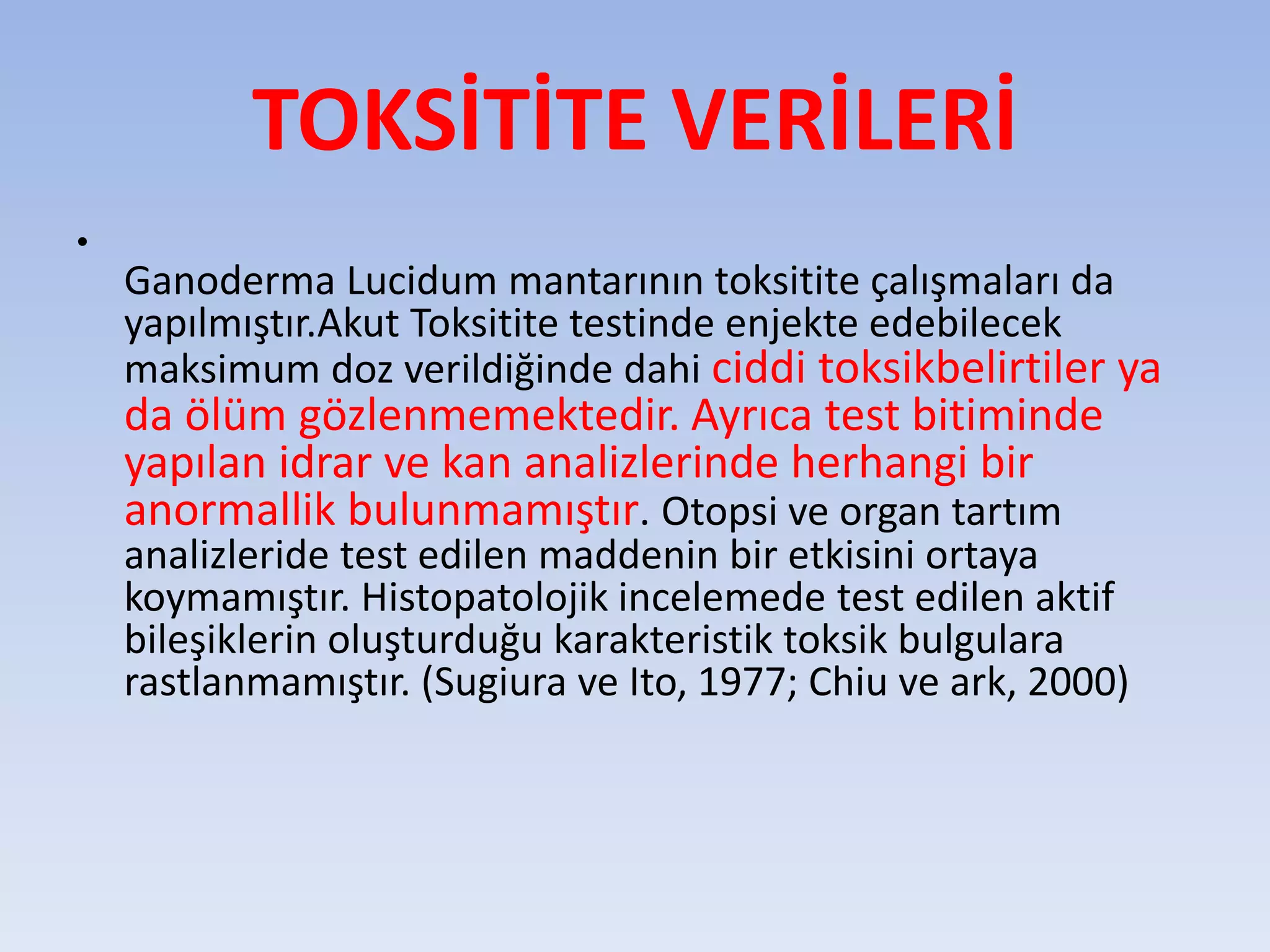 TOKSİTİTE VERİLERİ
•
Ganoderma Lucidum mantarının toksitite çalışmaları da
yapılmıştır.Akut Toksitite testinde enjekte edebilecek
maksimum doz verildiğinde dahi ciddi toksikbelirtiler ya
da ölüm gözlenmemektedir. Ayrıca test bitiminde
yapılan idrar ve kan analizlerinde herhangi bir
anormallik bulunmamıştır. Otopsi ve organ tartım
analizleride test edilen maddenin bir etkisini ortaya
koymamıştır. Histopatolojik incelemede test edilen aktif
bileşiklerin oluşturduğu karakteristik toksik bulgulara
rastlanmamıştır. (Sugiura ve Ito, 1977; Chiu ve ark, 2000)
 