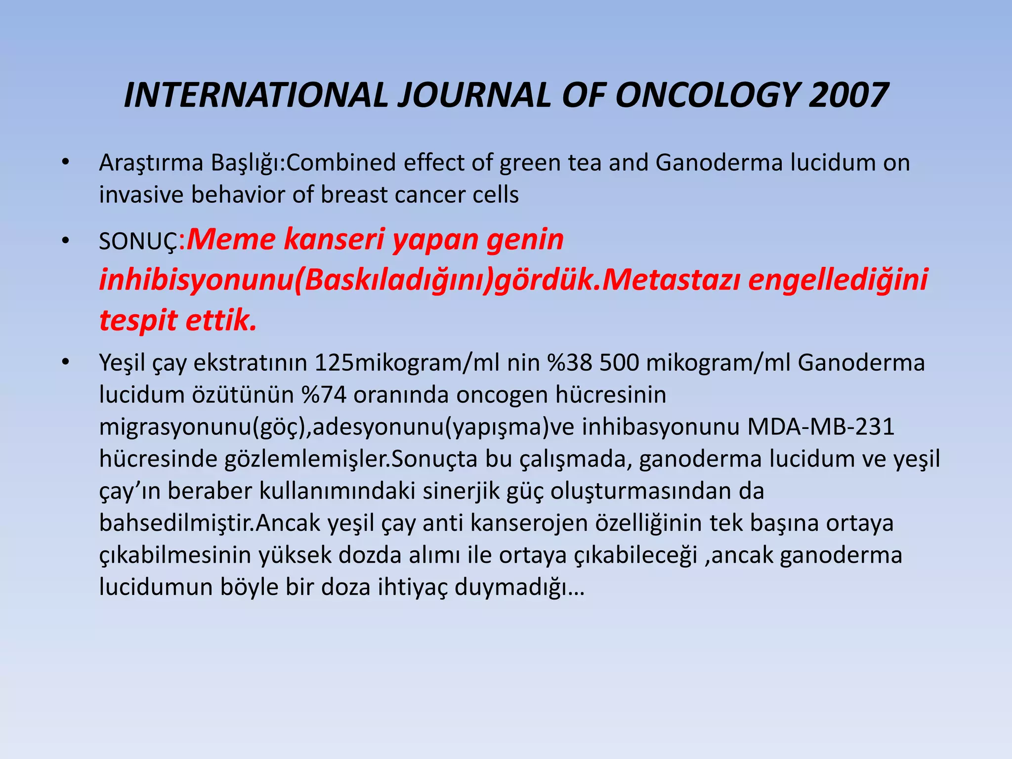INTERNATIONAL JOURNAL OF ONCOLOGY 2007
• Araştırma Başlığı:Combined effect of green tea and Ganoderma lucidum on
invasive behavior of breast cancer cells
• SONUÇ:Meme kanseri yapan genin
inhibisyonunu(Baskıladığını)gördük.Metastazı engellediğini
tespit ettik.
• Yeşil çay ekstratının 125mikogram/ml nin %38 500 mikogram/ml Ganoderma
lucidum özütünün %74 oranında oncogen hücresinin
migrasyonunu(göç),adesyonunu(yapışma)ve inhibasyonunu MDA-MB-231
hücresinde gözlemlemişler.Sonuçta bu çalışmada, ganoderma lucidum ve yeşil
çay’ın beraber kullanımındaki sinerjik güç oluşturmasından da
bahsedilmiştir.Ancak yeşil çay anti kanserojen özelliğinin tek başına ortaya
çıkabilmesinin yüksek dozda alımı ile ortaya çıkabileceği ,ancak ganoderma
lucidumun böyle bir doza ihtiyaç duymadığı…
 