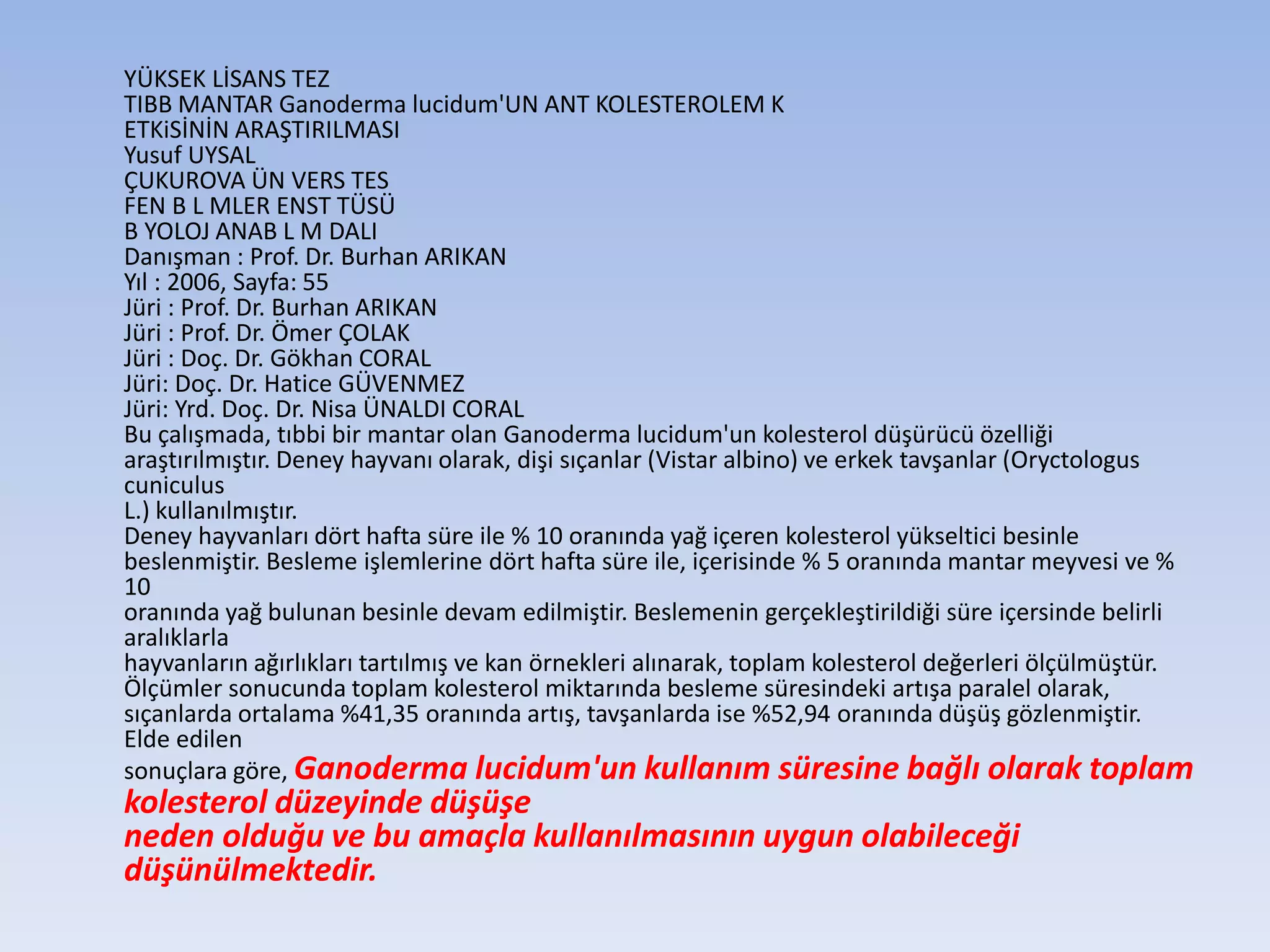 YÜKSEK LİSANS TEZ
TIBB MANTAR Ganoderma lucidum'UN ANT KOLESTEROLEM K
ETKiSİNİN ARAŞTIRILMASI
Yusuf UYSAL
ÇUKUROVA ÜN VERS TES
FEN B L MLER ENST TÜSÜ
B YOLOJ ANAB L M DALI
Danışman : Prof. Dr. Burhan ARIKAN
Yıl : 2006, Sayfa: 55
Jüri : Prof. Dr. Burhan ARIKAN
Jüri : Prof. Dr. Ömer ÇOLAK
Jüri : Doç. Dr. Gökhan CORAL
Jüri: Doç. Dr. Hatice GÜVENMEZ
Jüri: Yrd. Doç. Dr. Nisa ÜNALDI CORAL
Bu çalışmada, tıbbi bir mantar olan Ganoderma lucidum'un kolesterol düşürücü özelliği
araştırılmıştır. Deney hayvanı olarak, dişi sıçanlar (Vistar albino) ve erkek tavşanlar (Oryctologus
cuniculus
L.) kullanılmıştır.
Deney hayvanları dört hafta süre ile % 10 oranında yağ içeren kolesterol yükseltici besinle
beslenmiştir. Besleme işlemlerine dört hafta süre ile, içerisinde % 5 oranında mantar meyvesi ve %
10
oranında yağ bulunan besinle devam edilmiştir. Beslemenin gerçekleştirildiği süre içersinde belirli
aralıklarla
hayvanların ağırlıkları tartılmış ve kan örnekleri alınarak, toplam kolesterol değerleri ölçülmüştür.
Ölçümler sonucunda toplam kolesterol miktarında besleme süresindeki artışa paralel olarak,
sıçanlarda ortalama %41,35 oranında artış, tavşanlarda ise %52,94 oranında düşüş gözlenmiştir.
Elde edilen
sonuçlara göre, Ganoderma lucidum'un kullanım süresine bağlı olarak toplam
kolesterol düzeyinde düşüşe
neden olduğu ve bu amaçla kullanılmasının uygun olabileceği
düşünülmektedir.
 