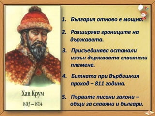 1. България отново е мощна.
2. Разширява границите на
държавата.
3. Присъединява останали
извън държавата славянски
племена.
4. Битката при Върбишкия
проход – 811 година.
5. Първите писани закони –
общи за славяни и българи.
 