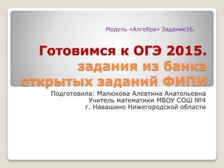 Готовимся к ОГЭ 2015.
задания из банка
открытых заданий ФИПИ
Подготовила: Малюкова Алевтина Анатольевна
Учитель математики МБОУ СОШ №4
г. Навашино Нижегородской области
Модуль «Алгебра» Задание16.
 