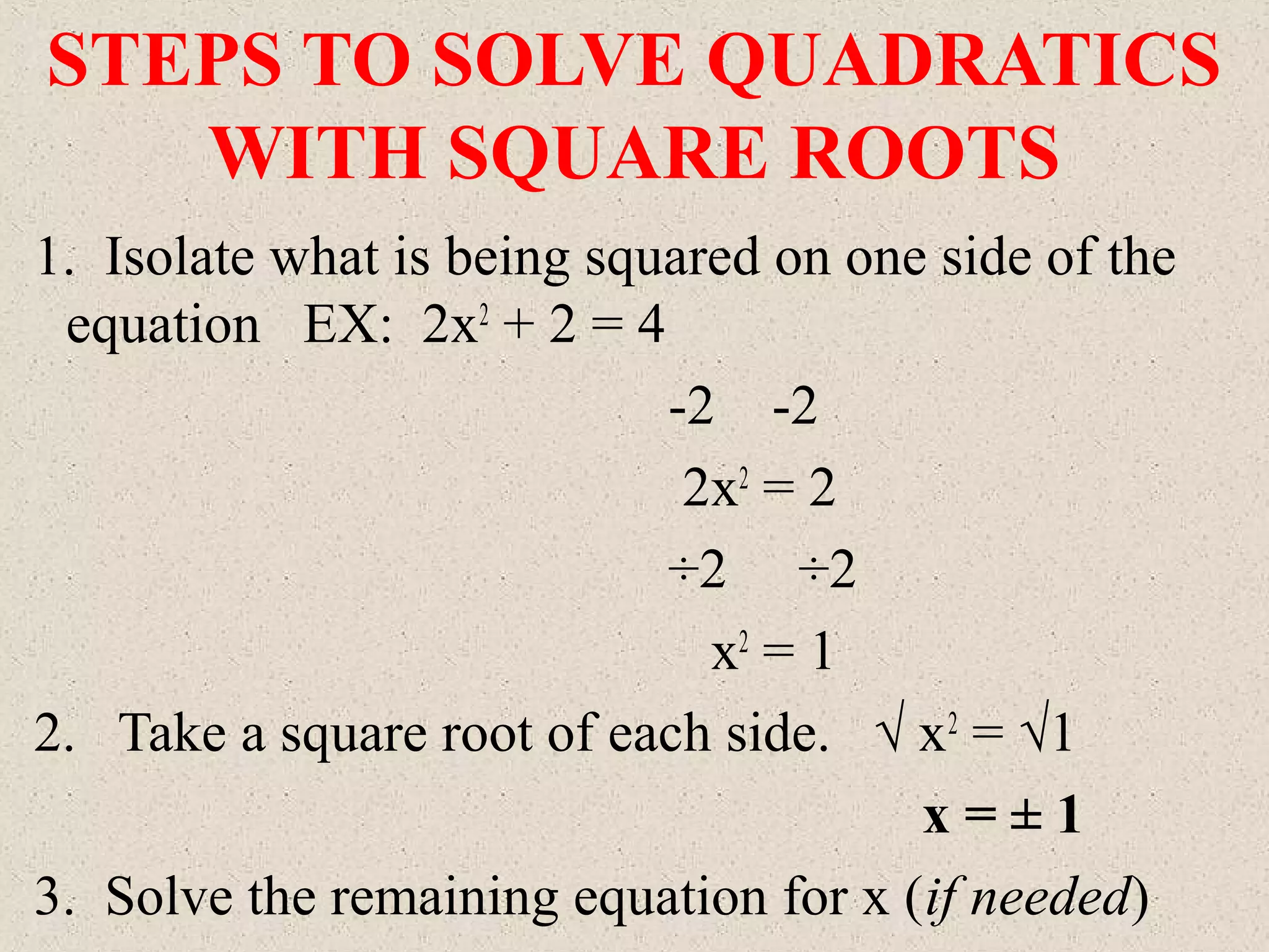STEPS TO SOLVE QUADRATICS
WITH SQUARE ROOTS
1. Isolate what is being squared on one side of the
equation EX: 2x2
+ 2 = 4
-2 -2
2x2
= 2
÷2 ÷2
x2
= 1
2. Take a square root of each side. √ x2
= √1
x = ± 1
3. Solve the remaining equation for x (if needed)
 