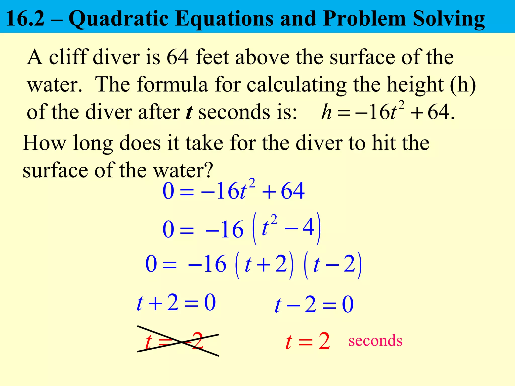 0 =
A cliff diver is 64 feet above the surface of the
water. The formula for calculating the height (h)
of the diver after t seconds is: 2
16 64.h t= − +
How long does it take for the diver to hit the
surface of the water?
0 =
0 =
2 0t + = 2 0t − =
2t = − 2t = seconds
2
16 64t− +
16− ( )2
4t −
16− ( )2t + ( )2t −
16.2 – Quadratic Equations and Problem Solving
 