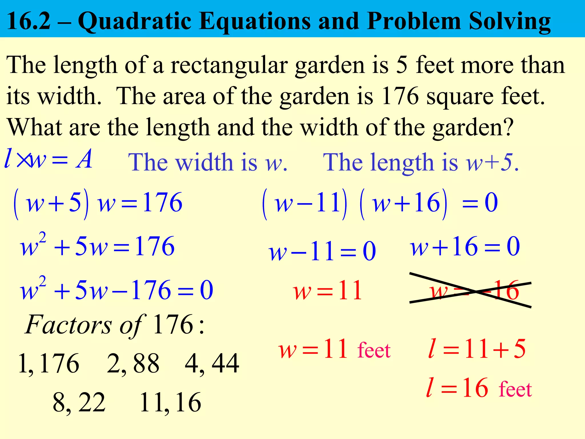 ( )5 176w w+ =
The length of a rectangular garden is 5 feet more than
its width. The area of the garden is 176 square feet.
What are the length and the width of the garden?
( )11w−
The width is w.
11 0w− =
11w =
The length is w+5.l w A× =
2
5 176w w+ =
2
5 176 0w w+ − =
16 0w+ =
16w = −
11w = 11 5l = +
16l =
feet
feet
176:Factors of
1,176 2, 88 4, 44
8, 22 11,16
( )16w+ 0=
16.2 – Quadratic Equations and Problem Solving
 