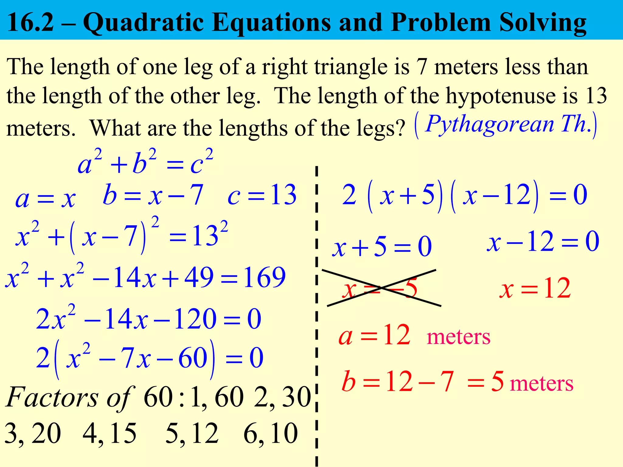 a x=
The length of one leg of a right triangle is 7 meters less than
the length of the other leg. The length of the hypotenuse is 13
meters. What are the lengths of the legs?
12a =
( ).Pythagorean Th
( )
22 2
7 13x x+ − =
5x = −
5=
meters
7b x= − 13c =
2 2
14 49 169x x x+ − + =
2
2 14 120 0x x− − =
( )2
2 7 60 0x x− − =
2
5 0x + = 12 0x − =
12x =
12 7b = − meters
2 2 2
a b c+ =
60:Factors of 1, 60 2, 30
3, 20 4,15 5,12
( )5x + ( )12x − 0=
6,10
16.2 – Quadratic Equations and Problem Solving
 