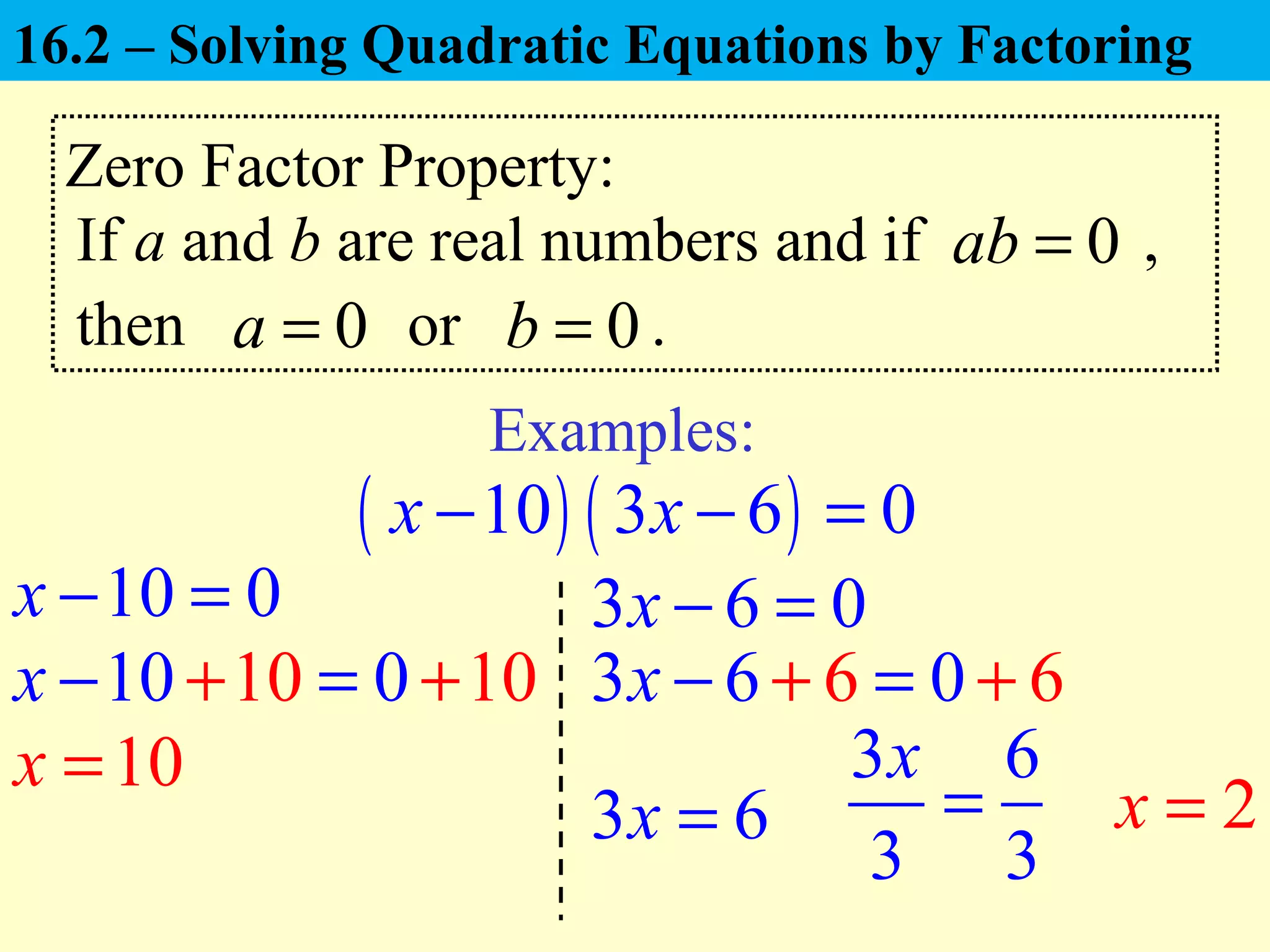 Zero Factor Property:
If a and b are real numbers and if ,0ab =
Examples:
( ) ( )10 3 6 0x x− − =
then or .0a = 0b =
10 0x − = 3 6 0x − =
10x =
3 6x = 2x =
10 10 01 0x − =+ + 63 66 0x − + = +
3 6
3 3
x
=
16.2 – Solving Quadratic Equations by Factoring
 