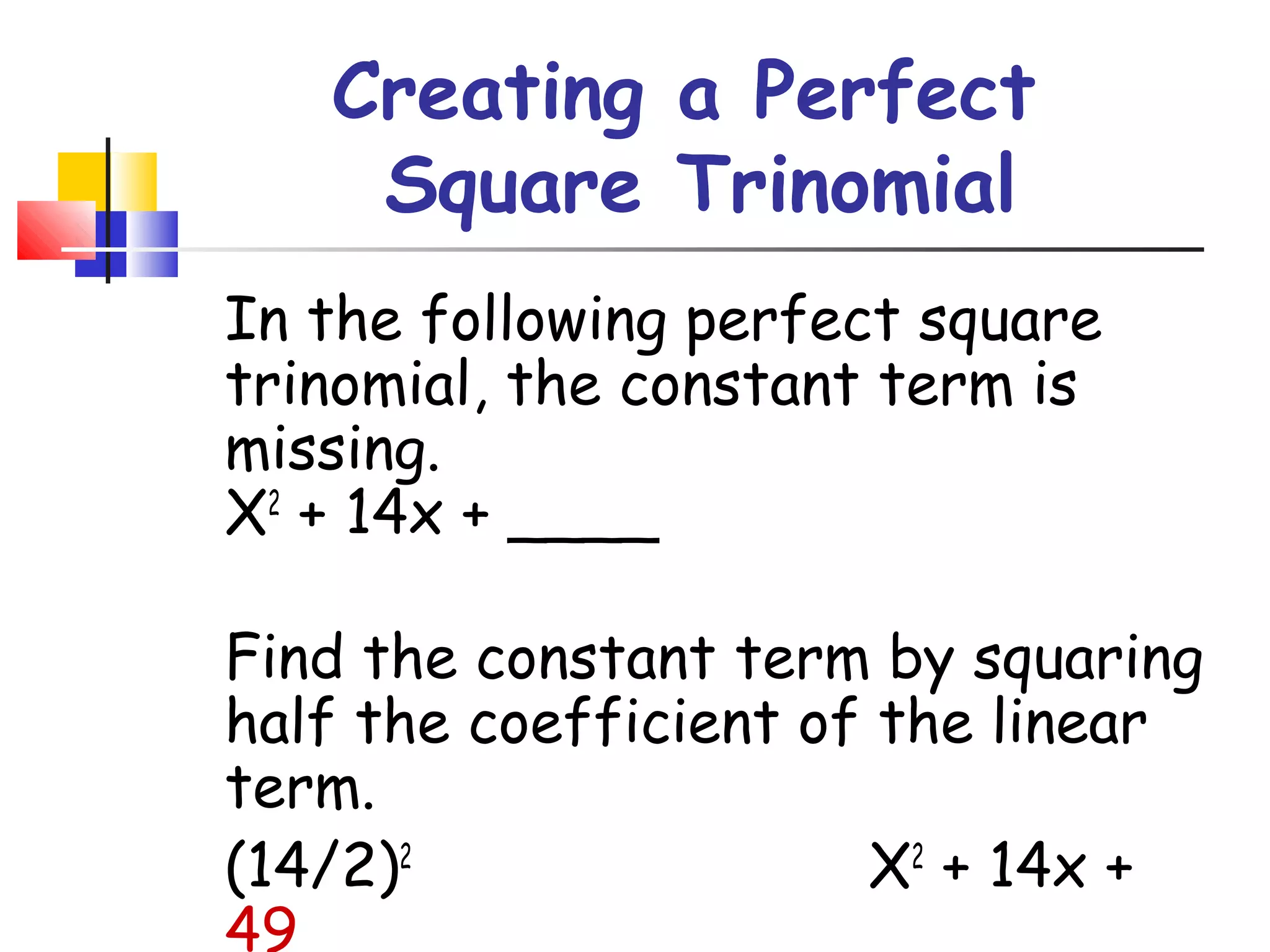 Creating a Perfect
Square Trinomial
In the following perfect square
trinomial, the constant term is
missing.
X2
+ 14x + ____
Find the constant term by squaring
half the coefficient of the linear
term.
(14/2)2
X2
+ 14x +
49
 