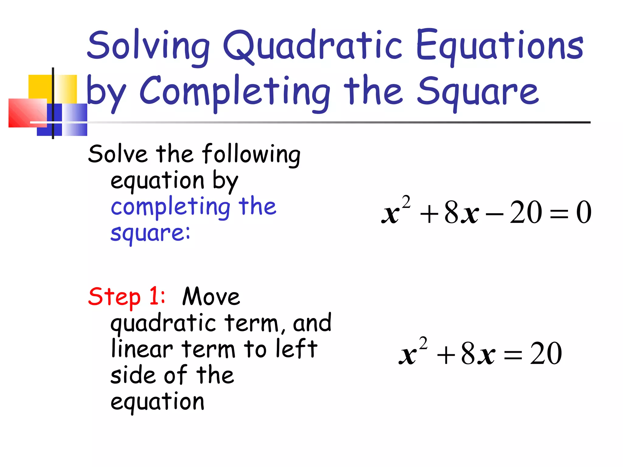 Solving Quadratic Equations
by Completing the Square
Solve the following
equation by
completing the
square:
Step 1: Move
quadratic term, and
linear term to left
side of the
equation
2
8 20 0x x+ − =
2
8 20x x+ =
 