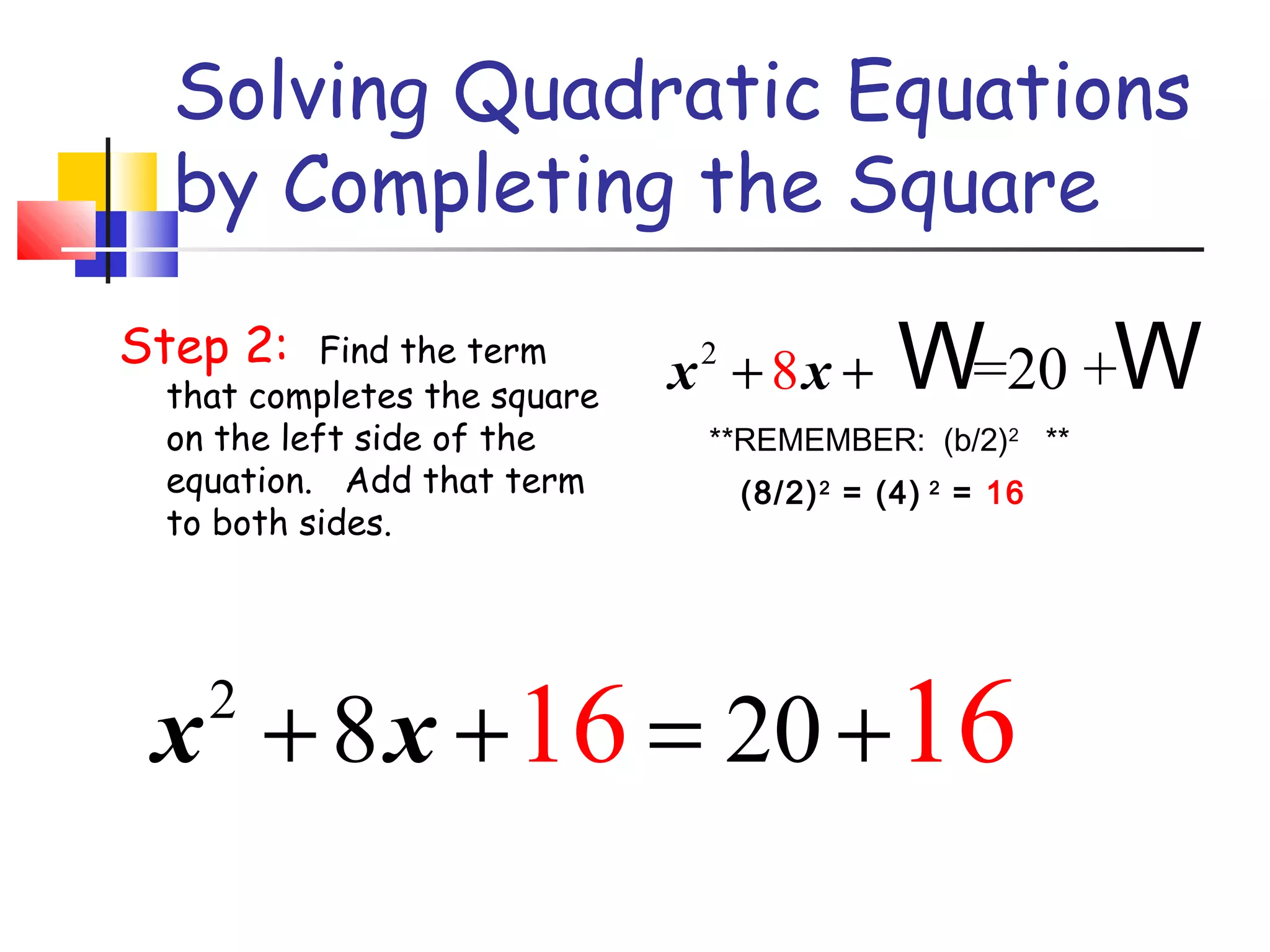 Solving Quadratic Equations
by Completing the Square
Step 2: Find the term
that completes the square
on the left side of the
equation. Add that term
to both sides.
2
8 =20 +x x+ + W W
2
8 2016 16x x+ + = +
**REMEMBER: (b/2)2
**
(8/2)2
= (4) 2
= 16
 