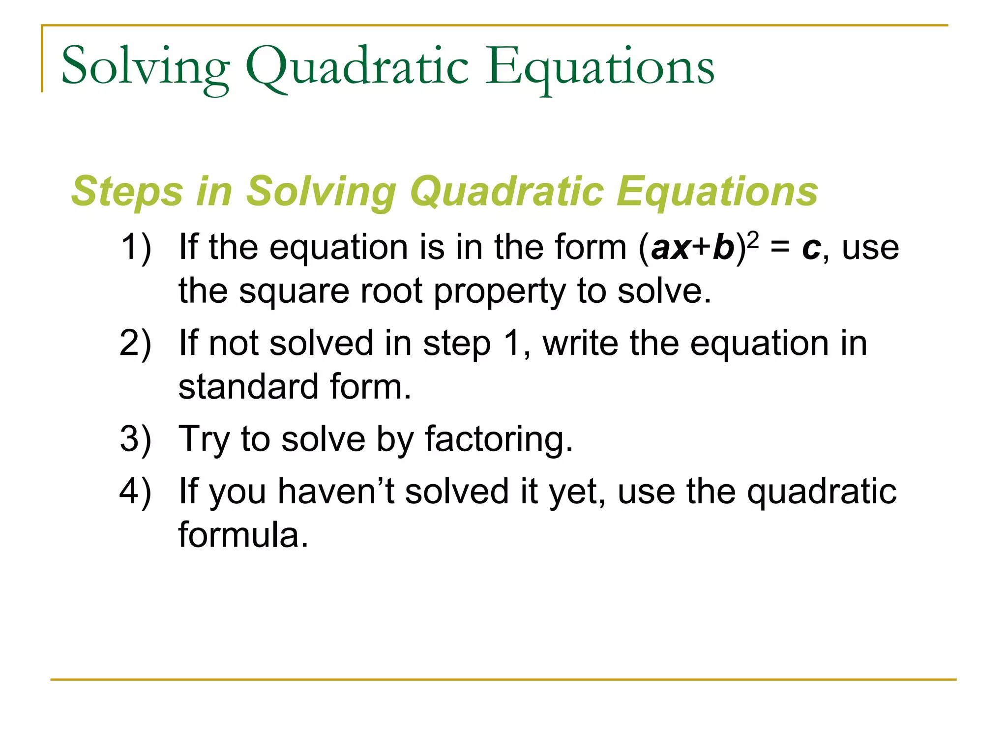 Solving Quadratic Equations
Steps in Solving Quadratic Equations
1) If the equation is in the form (ax+b)2 = c, use
the square root property to solve.
2) If not solved in step 1, write the equation in
standard form.
3) Try to solve by factoring.
4) If you haven’t solved it yet, use the quadratic
formula.
 