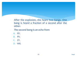 1. After the explosion, she hears two bangs. One
bang is heard a fraction of a second after the
other.
2. The second bang is an echo from
A. XY.
B. PV.
C. ZY.
D. WX.
Sound101
 
