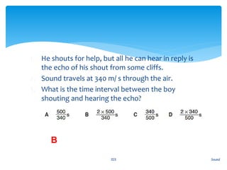 1. He shouts for help, but all he can hear in reply is
the echo of his shout from some cliffs.
2. Sound travels at 340 m/ s through the air.
3. What is the time interval between the boy
shouting and hearing the echo?
Sound103
B
 