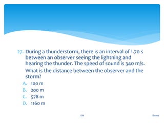 27. During a thunderstorm, there is an interval of 1.70 s
between an observer seeing the lightning and
hearing the thunder. The speed of sound is 340 m/s.
28. What is the distance between the observer and the
storm?
A. 100 m
B. 200 m
C. 578 m
D. 1160 m
Sound104
 
