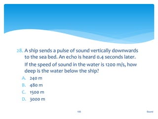 28. A ship sends a pulse of sound vertically downwards
to the sea bed. An echo is heard 0.4 seconds later.
29. If the speed of sound in the water is 1200 m/s, how
deep is the water below the ship?
A. 240 m
B. 480 m
C. 1500 m
D. 3000 m
Sound105
 