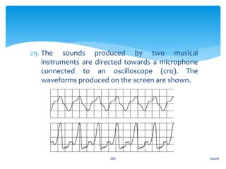 29. The sounds produced by two musical
instruments are directed towards a microphone
connected to an oscilloscope (cro). The
waveforms produced on the screen are shown.
Sound106
 