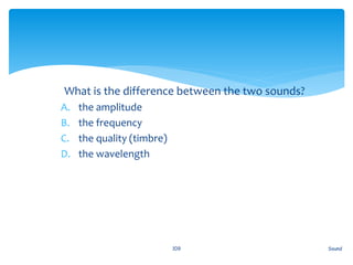 1. What is the difference between the two sounds?
A. the amplitude
B. the frequency
C. the quality (timbre)
D. the wavelength
Sound109
 