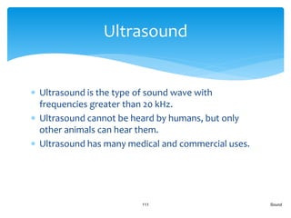  Ultrasound is the type of sound wave with
frequencies greater than 20 kHz.
 Ultrasound cannot be heard by humans, but only
other animals can hear them.
 Ultrasound has many medical and commercial uses.
Sound111
Ultrasound
 