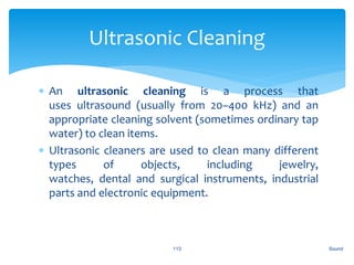  An ultrasonic cleaning is a process that
uses ultrasound (usually from 20–400 kHz) and an
appropriate cleaning solvent (sometimes ordinary tap
water) to clean items.
 Ultrasonic cleaners are used to clean many different
types of objects, including jewelry,
watches, dental and surgical instruments, industrial
parts and electronic equipment.
Sound113
Ultrasonic Cleaning
 