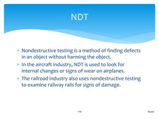  Nondestructive testing is a method of finding defects
in an object without harming the object.
 In the aircraft industry, NDT is used to look for
internal changes or signs of wear on airplanes.
 The railroad industry also uses nondestructive testing
to examine railway rails for signs of damage.
Sound115
NDT
 