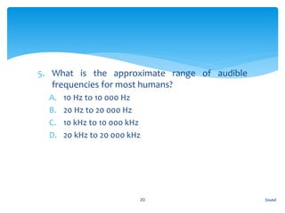 5. What is the approximate range of audible
frequencies for most humans?
A. 10 Hz to 10 000 Hz
B. 20 Hz to 20 000 Hz
C. 10 kHz to 10 000 kHz
D. 20 kHz to 20 000 kHz
Sound20
 
