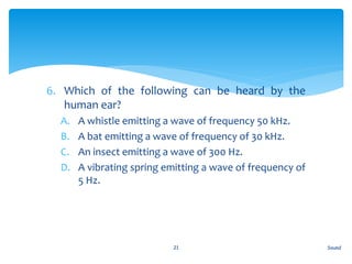 6. Which of the following can be heard by the
human ear?
A. A whistle emitting a wave of frequency 50 kHz.
B. A bat emitting a wave of frequency of 30 kHz.
C. An insect emitting a wave of 300 Hz.
D. A vibrating spring emitting a wave of frequency of
5 Hz.
Sound21
 