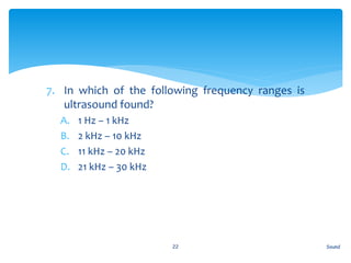 7. In which of the following frequency ranges is
ultrasound found?
A. 1 Hz – 1 kHz
B. 2 kHz – 10 kHz
C. 11 kHz – 20 kHz
D. 21 kHz – 30 kHz
Sound22
 
