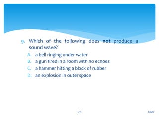 9. Which of the following does not produce a
sound wave?
A. a bell ringing under water
B. a gun fired in a room with no echoes
C. a hammer hitting a block of rubber
D. an explosion in outer space
Sound24
 