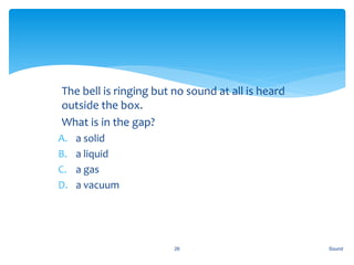 1. The bell is ringing but no sound at all is heard
outside the box.
2. What is in the gap?
A. a solid
B. a liquid
C. a gas
D. a vacuum
Sound26
 