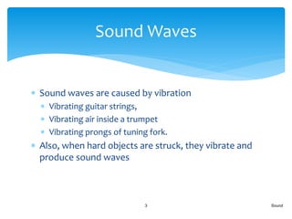  Sound waves are caused by vibration
 Vibrating guitar strings,
 Vibrating air inside a trumpet
 Vibrating prongs of tuning fork.
 Also, when hard objects are struck, they vibrate and
produce sound waves
Sound3
Sound Waves
 