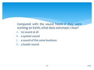 1. Compared with the sound heard if they were
working on Earth, what does astronaut 2 hear?
A. no sound at all
B. a quieter sound
C. a sound of the same loudness
D. a louder sound
Sound30
 