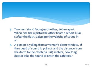 3. Two men stand facing each other, 200 m apart.
When one fire a pistol the other hears a report 0.60
s after the flash. Calculate the velocity of sound in
air.
4. A person is yelling from a woman's dorm window. If
the speed of sound is 348 m/s and the distance from
the dorm to the cafeteria is 87 meters, how long
does it take the sound to reach the cafeteria?
Sound35
 