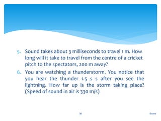 5. Sound takes about 3 milliseconds to travel 1 m. How
long will it take to travel from the centre of a cricket
pitch to the spectators, 200 m away?
6. You are watching a thunderstorm. You notice that
you hear the thunder 1.5 s s after you see the
lightning. How far up is the storm taking place?
(Speed of sound in air is 330 m/s)
Sound36
 