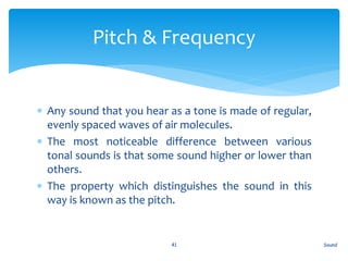  Any sound that you hear as a tone is made of regular,
evenly spaced waves of air molecules.
 The most noticeable difference between various
tonal sounds is that some sound higher or lower than
others.
 The property which distinguishes the sound in this
way is known as the pitch.
Sound41
Pitch & Frequency
 