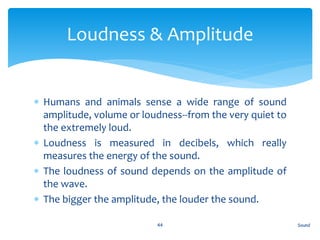  Humans and animals sense a wide range of sound
amplitude, volume or loudness--from the very quiet to
the extremely loud.
 Loudness is measured in decibels, which really
measures the energy of the sound.
 The loudness of sound depends on the amplitude of
the wave.
 The bigger the amplitude, the louder the sound.
Sound44
Loudness & Amplitude
 