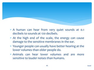  A human can hear from very quiet sounds at 0.1
decibels to sounds at 120 decibels.
 At the high end of the scale, the energy can cause
damage to the sensitive membranes in the ear.
 Younger people can usually have better hearing at the
lower volumes than older people do.
 Animals can hear lower volumes and are more
sensitive to louder noises than humans.
Sound45
 