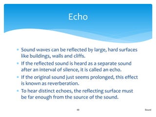  Sound waves can be reflected by large, hard surfaces
like buildings, walls and cliffs.
 If the reflected sound is heard as a separate sound
after an interval of silence, it is called an echo.
 If the original sound just seems prolonged, this effect
is known as reverberation.
 To hear distinct echoes, the reflecting surface must
be far enough from the source of the sound.
Sound49
Echo
 