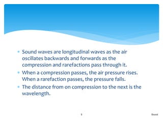  Sound waves are longitudinal waves as the air
oscillates backwards and forwards as the
compression and rarefactions pass through it.
 When a compression passes, the air pressure rises.
When a rarefaction passes, the pressure falls.
 The distance from on compression to the next is the
wavelength.
Sound5
 