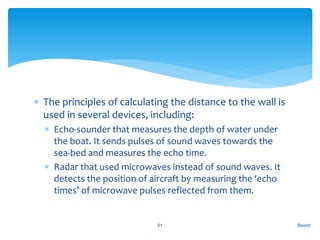  The principles of calculating the distance to the wall is
used in several devices, including:
 Echo-sounder that measures the depth of water under
the boat. It sends pulses of sound waves towards the
sea-bed and measures the echo time.
 Radar that used microwaves instead of sound waves. It
detects the position of aircraft by measuring the ‘echo
times’ of microwave pulses reflected from them.
Sound51
 
