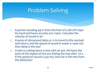 1. A person standing 99 m from the foot of a tall cliff claps
his hand and hears an echo 0.6 s later. Calculate the
velocity of sound in air.
2. A pulse of ultrasound takes 0.1 s to travel to the sea-bed
and return, and the speed of sound in water is 1400 m/s.
How deep is the sea?
3. A man is cutting down a tree with an axe. He hears the
echo of the impact of the axe hitting the tree after 1.6 s.
If the speed of sound is 330 m/s, how far is the tree from
the obstacles?
Sound52
Problem Solving
 