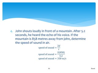 4. John shouts loudly in front of a mountain. After 5.2
seconds, he heard the echo of his voice. If the
mountain is 858 metres away from john, determine
the speed of sound in air.
Sound53
speed of sound =
2𝑑
𝑡
speed of sound =
2(858)
5.2
speed of sound = 330 m/s
 